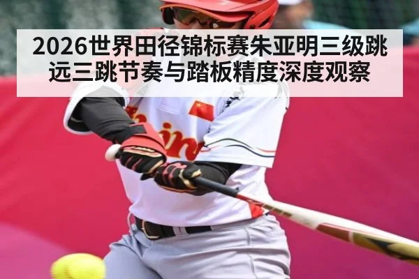 2026世界田径锦标赛朱亚明三级跳远三跳节奏与踏板精度深度观察